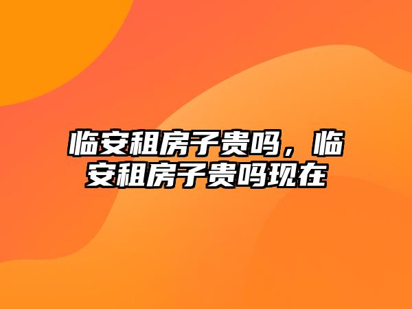 臨安租房子貴嗎，臨安租房子貴嗎現(xiàn)在