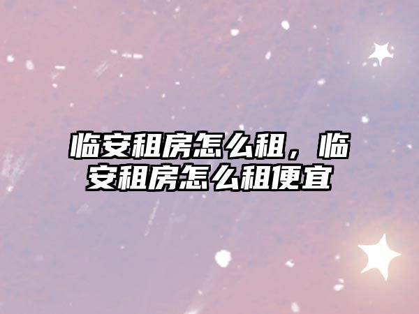 臨安租房怎么租，臨安租房怎么租便宜