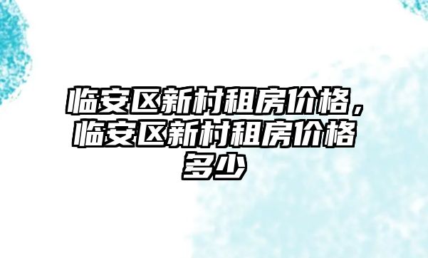 臨安區(qū)新村租房?jī)r(jià)格，臨安區(qū)新村租房?jī)r(jià)格多少