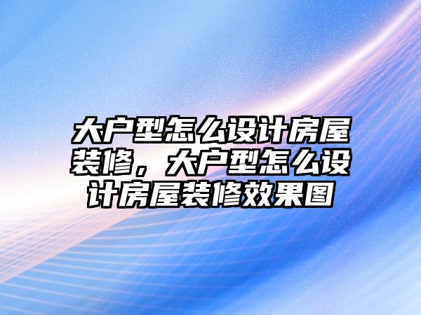 大戶型怎么設計房屋裝修，大戶型怎么設計房屋裝修效果圖