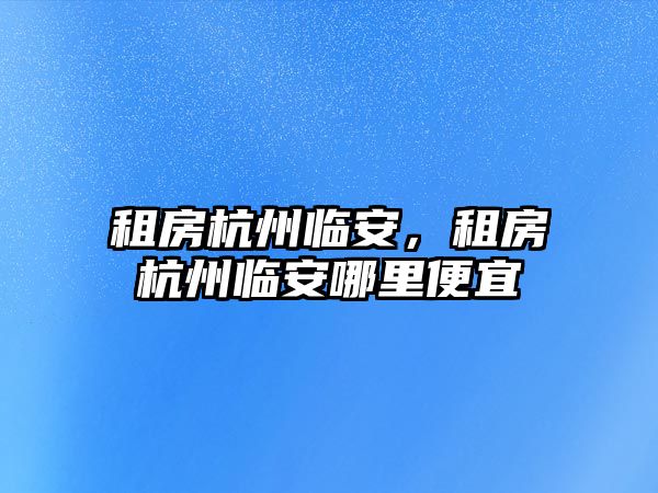 租房杭州臨安，租房杭州臨安哪里便宜